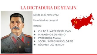 LA DICTADURA DE STALIN
Desde 1929 hasta 1953
Una dictadura personal
Rasgos:
★ CULTO A LA PERSONALIDAD
★ MARXISMO-LENINISMO
★ PARTIDO DE MASAS
★ SOCIALISMO EN UN SOLO PAÍS
★ RÉGIMEN DEL TERROR
 