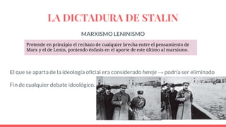 LA DICTADURA DE STALIN
MARXISMO LENINISMO
El que se aparta de la ideología oficial era considerado hereje → podría ser eliminado
Fin de cualquier debate ideológico.
Pretende en principio el rechazo de cualquier brecha entre el pensamiento de
Marx y el de Lenin, poniendo énfasis en el aporte de este último al marxismo.
 