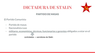 DICTADURA DE STALIN
PARTIDO DE MASAS
El Partido Comunista
- Partido de masas
- Nacionalista ruso
- militares, economistas, técnicos, funcionarios y gerentes obligados a estar en el
partido
controlados → servidores de Stalin
 