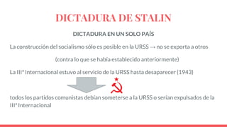 DICTADURA DE STALIN
DICTADURA EN UN SOLO PAÍS
La construcción del socialismo sólo es posible en la URSS → no se exporta a otros
(contra lo que se había establecido anteriormente)
La IIIª Internacional estuvo al servicio de la URSS hasta desaparecer (1943)
todos los partidos comunistas debían someterse a la URSS o serían expulsados de la
IIIª Internacional
 