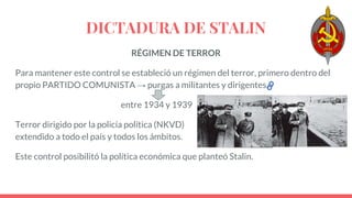 DICTADURA DE STALIN
RÉGIMEN DE TERROR
Para mantener este control se estableció un régimen del terror, primero dentro del
propio PARTIDO COMUNISTA → purgas a militantes y dirigentes.
entre 1934 y 1939
Terror dirigido por la policía política (NKVD)
extendido a todo el país y todos los ámbitos.
Este control posibilitó la política económica que planteó Stalin.
 