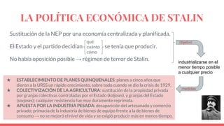 LA POLÍTICA ECONÓMICA DE STALIN
Sustitución de la NEP por una economía centralizada y planificada.
El Estado y el partido decidían se tenía que producir.
No había oposición posible → régimen de terror de Stalin.
qué
cuánto
cómo
objetivo
industrializarse en el
menor tiempo posible
a cualquier precio
medidas
★ ESTABLECIMIENTO DE PLANES QUINQUENALES: planes a cinco años que
dieron a la URSS un rápido crecimiento, sobre todo cuando se dio la crisis de 1929.
★ COLECTIVIZACIÓN DE LA AGRICULTURA: sustitución de la propiedad privada
por granjas colectivas controladas por el Estado (koljoses), y granjas del Estado
(sovjoses); cualquier resistencia fue muy duramente reprimida.
★ APUESTA POR LA INDUSTRIA PESADA: desaparición del artesanado y comercio
privado; primacía de la industria de bienes de equipo frente a la de bienes de
consumo → no se mejoró el nivel de vida y se exigió producir más en menos tiempo.
 