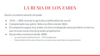 LA RUSIA DE LOS ZARES
Social y económicamente atrasado.
● 1914 → 80% vivía de la agricultura latifundista de cereal
● Campesinado muy pobre. Sólo eran libres desde 1861.
● El campesino seguía muy atado a la tierra trabajando como jornalero en tierras
que no eran suyas sino de grandes propietarios.
● Desarrollo económico desde 1880:
○ La construcción del ferrocarril → El Transiberiano
○ Concentrada en las zonas mineras y en zonas muy concretas en un país enorme
 
