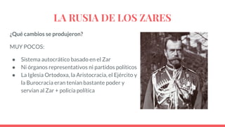 LA RUSIA DE LOS ZARES
¿Qué cambios se produjeron?
MUY POCOS:
● Sistema autocrático basado en el Zar
● Ni órganos representativos ni partidos políticos
● La Iglesia Ortodoxa, la Aristocracia, el Ejército y
la Burocracia eran tenían bastante poder y
servían al Zar + policía política
 