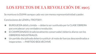 LOS EFECTOS DE LA REVOLUCIÓN DE 1905
Se mantuvo la DUMA aunque cada vez con menos representatividad y poder.
Conclusiones de LENIN y TROTSKY:
★ BURGUESÍA débil y tímida → debería ser sustituida por la CLASE OBRERA
para encabezar una verdadera revolución.
★ El CAMPESINADO (tradicionalmente conservador) debería aliarse con los
OBREROS INDUSTRIALES.
★ Un partido disciplinado debería sustituir al resto de fuerzas descoordinadas e
inoperantes → PARTIDO BOLVECHIVE
 