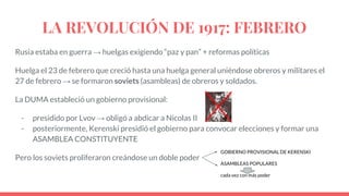 LA REVOLUCIÓN DE 1917: FEBRERO
Rusia estaba en guerra → huelgas exigiendo “paz y pan” + reformas políticas
Huelga el 23 de febrero que creció hasta una huelga general uniéndose obreros y militares el
27 de febrero → se formaron soviets (asambleas) de obreros y soldados.
La DUMA estableció un gobierno provisional:
- presidido por Lvov → obligó a abdicar a Nicolas II
- posteriormente, Kerenski presidió el gobierno para convocar elecciones y formar una
ASAMBLEA CONSTITUYENTE
Pero los soviets proliferaron creándose un doble poder
GOBIERNO PROVISIONAL DE KERENSKI
ASAMBLEAS POPULARES
cada vez con más poder
 