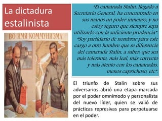 La dictadura
estalinista
El triunfo de Stalin sobre sus
adversarios abrió una etapa marcada
por el poder omnímodo y personalista
del nuevo líder, quien se valió de
prácticas represivas para perpetuarse
en el poder.
“El camarada Stalin, llegado a
Secretario General, ha concentrado en
sus manos un poder inmenso, y no
estoy seguro que siempre sepa
utilizarlo con la suficiente prudencia”.
“Soy partidario de nombrar para este
cargo a otro hombre que se diferencie
del camarada Stalin, a saber: que sea
más tolerante, más leal, más correcto
y más atento con los camaradas,
menos caprichoso, etc”.
 