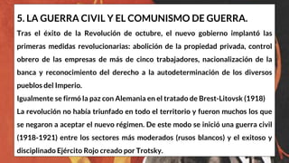 5. LA GUERRA CIVIL Y EL COMUNISMO DE GUERRA.
Tras el éxito de la Revolución de octubre, el nuevo gobierno implantó las
primeras medidas revolucionarias: abolición de la propiedad privada, control
obrero de las empresas de más de cinco trabajadores, nacionalización de la
banca y reconocimiento del derecho a la autodeterminación de los diversos
pueblos del Imperio.
Igualmente se firmó la paz con Alemania en el tratado de Brest-Litovsk (1918)
La revolución no había triunfado en todo el territorio y fueron muchos los que
se negaron a aceptar el nuevo régimen. De este modo se inició una guerra civil
(1918-1921) entre los sectores más moderados (rusos blancos) y el exitoso y
disciplinado Ejército Rojo creado por Trotsky.
 