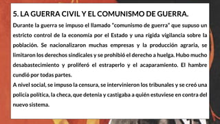5. LA GUERRA CIVIL Y EL COMUNISMO DE GUERRA.
Durante la guerra se impuso el llamado “comunismo de guerra” que supuso un
estricto control de la economía por el Estado y una rígida vigilancia sobre la
población. Se nacionalizaron muchas empresas y la producción agraria, se
limitaron los derechos sindicales y se prohibió el derecho a huelga. Hubo mucho
desabastecimiento y proliferó el estraperlo y el acaparamiento. El hambre
cundió por todas partes.
A nivel social, se impuso la censura, se intervinieron los tribunales y se creó una
policía política, la checa, que detenía y castigaba a quién estuviese en contra del
nuevo sistema.
 