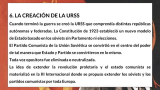 6. LA CREACIÓN DE LA URSS
Cuando terminó la guerra se creó la URSS que comprendía distintas repúblicas
autónomas y federadas. La Constitución de 1923 estableció un nuevo modelo
de Estado basado en los sóviets sin Parlamento ni elecciones.
El Partido Comunista de la Unión Soviética se convirtió en el centro del poder
de tal manera que Estado y Partido se convirtieron en lo mismo.
Toda voz opositora fue eliminada o neutralizada.
La idea de extender la revolución proletaria y el estado comunista se
materializó en la III Internacional donde se propuso extender los sóviets y los
partidos comunistas por toda Europa.
 