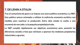 7. DE LENIN A STALIN
Tras el comunismo de guerra se impuso una nueva política económica: La NEP.
Esta política estuvo orientada a reflotar la maltrecha economía soviética con
medidas para reactivar la producción. Entre ellas estaba la vuelta a una
economía de mercado y a la pequeña propiedad privada.
La NEP cumplió rápidamente sus objetivos económicos pero aumentó las
diferencias sociales e hizo que volviesen a aparecer los medianos propietarios
industriales y agrarios.
 