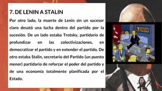 7. DE LENIN A STALIN
Por otro lado, la muerte de Lenin sin un sucesor
claro desató una lucha dentro del partido por la
sucesión. De un lado estaba Trotsky, partidario de
profundizar en las colectivizaciones, en
democratizar el partido y en extender el partido. De
otro estaba Stalin, secretario del Partido (un puesto
menor) partidario de reforzar el poder del partido y
de una economía totalmente planificada por el
Estado.
 