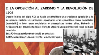 2. LA OPOSICIÓN AL ZARISMO Y LA REVOLUCIÓN DE
1905
Desde finales del siglo XIX se había desarrollado una creciente oposición a la
autocracia zarista. Los primeros opositores eran conocidos como populistas
(narodniki) y bien eran socialistas o anarquistas (entre ellos, Bakunin o
Kropotkin). EN 1898 se fundó el Partido Obrero Socialdemócrata Ruso de base
marxista.
En 1904 este partido se escindió en dos alas:
bolcheviques (con Lenin al frente) y mencheviques.
 