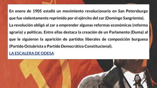 En enero de 1905 estalló un movimiento revolucionario en San Petersburgo
que fue violentamente reprimido por el ejército del zar (Domingo Sangriento).
La revolución obligó al zar a emprender algunas reformas económicas (reforma
agraria) y políticas. Entre ellas destaca la creación de un Parlamento (Duma) al
que le siguieron la aparición de partidos liberales de composición burguesa
(Partido Octubrista o Partido Democrático Constitucional).
LA ESCALERA DE ODESA
 