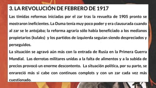 3. LA REVOLUCIÓN DE FEBRERO DE 1917
Las tímidas reformas iniciadas por el zar tras la revuelta de 1905 pronto se
mostraron ineficientes. La Duma tenía muy poco poder y era clausurada cuando
al zar se le antojaba; la reforma agraria sólo había beneficiado a los medianos
propietarios (kulaks) y los partidos de izquierda seguían siendo despreciados y
perseguidos.
La situación se agravó aún más con la entrada de Rusia en la Primera Guerra
Mundial. Las derrotas militares unidas a la falta de alimentos y a la subida de
precios provocó un enorme descontento. La situación política, por su parte, se
enrareció más si cabe con continuos complots y con un zar cada vez más
cuestionado.
 