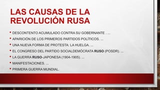 LAS CAUSAS DE LA
REVOLUCIÓN RUSA
• DESCONTENTO ACUMULADO CONTRA SU GOBERNANTE . ...
• APARICIÓN DE LOS PRIMEROS PARTIDOS POLÍTICOS. ...
• UNA NUEVA FORMA DE PROTESTA: LA HUELGA. ...
• EL CONGRESO DEL PARTIDO SOCIALDEMÓCRATA RUSO (POSDR). ...
• LA GUERRA RUSO-JAPONESA (1904-1905). ...
• MANIFESTACIONES. ...
• PRIMERA GUERRA MUNDIAL.
 