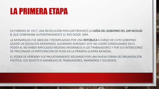 LA PRIMERA ETAPA
EN FEBRERO DE 1917, UNA REVOLUCIÓN POPULAR PROVOCÓ LA CAÍDA DEL GOBIERNO DEL ZAR NICOLÁS
II, QUE GOBERNABA AUTORITARIAMENTE EL PAÍS DESDE 1894.
LA MONARQUÍA FUE ABOLIDA Y REEMPLAZADA POR UNA REPÚBLICA A CARGO DE CUYO GOBIERNO
QUEDÓ UN SOCIALISTA MODERADO, ALEJANDRO KERENSKY. ESTE NO LOGRÓ CONSOLIDARSE EN EL
PODER AL NO HABER IMPULSADO MEDIDAS FAVORABLES A LOS TRABAJADORES Y POR SUS INTENCIONES
DE PROLONGAR LA PARTICIPACIÓN DE RUSIA EN LA PRIMERA GUERRA MUNDIAL.
EL PODER DE KERENSKY FUE PAULATINAMENTE SOCAVADO POR UNA NUEVA FORMA DE ORGANIZACIÓN
POLÍTICA: LOS SOVIETS O ASAMBLEAS DE TRABAJADORES, MARINEROS Y SOLDADOS.
 