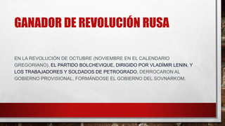 GANADOR DE REVOLUCIÓN RUSA
EN LA REVOLUCIÓN DE OCTUBRE (NOVIEMBRE EN EL CALENDARIO
GREGORIANO), EL PARTIDO BOLCHEVIQUE, DIRIGIDO POR VLADÍMIR LENIN, Y
LOS TRABAJADORES Y SOLDADOS DE PETROGRADO, DERROCARON AL
GOBIERNO PROVISIONAL, FORMÁNDOSE EL GOBIERNO DEL SOVNARKOM.
 