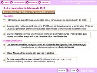 La revolución de febrero y la caída del zarismo  El 23 de febrero se inició una huelga general en San Petersburgo (Petrogrado) ‏   Las tropas enviadas a reprimirla se unieron a los manifestantes  Los revolucionarios reorganizaron  el sóviet de Petrogrado (San Petersburgo) (mencheviques, socialistas revolucionarios  y bolcheviques) ‏ 2.- La revolución de febrero de 1917 El zar Nicolás II se queda sin apoyos  y abdica Se creó un  gobierno provisional   (dirigido por el príncipe Luov y con el apoyo de cadetes y socialistas revolucionarios, Kerenski) ‏ Las derrotas militares de Rusia en la 1ª GM con pérdidas humanas y territoriales (Polonia, Lituania)   generaron grandes dificultades económicas y un profundo malestar social CONSECUENCIAS  El fracaso de las reformas prometidas por el zar después de la revolución de 1905 CAUSAS   