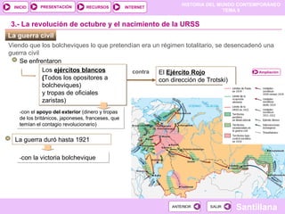 La guerra civil  Viendo que los bolcheviques lo que pretendían era un régimen totalitario, se desencadenó una guerra civil Se enfrentaron Los  ejércitos blancos ( Todos los opositores a bolcheviques) y tropas de oficiales zaristas) ‏ -con el  apoyo del exterior  (dinero y tropas de los británicos, japoneses, franceses, que temían el contagio revolucionario) ‏ El  Ejército Rojo con dirección de Trotski) ‏ La guerra duró hasta 1921 3.- La revolución de octubre y el nacimiento de la URSS contra - con la victoria bolchevique Ampliación 