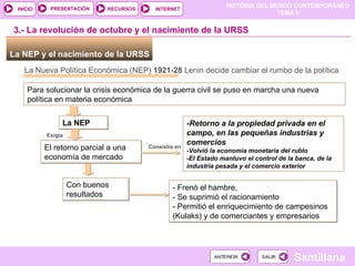 La NEP y el nacimiento de la URSS  La Nueva Política Económica (NEP) ‏   1921-28  Lenin decide cambiar el rumbo de la política  Para solucionar la crisis económica de la guerra civil se puso en marcha una nueva política en materia económica La NEP 3.- La revolución de octubre y el nacimiento de la URSS Exigía  El retorno parcial a una economía de mercado -Retorno a la propiedad privada en el campo, en las pequeñas industrias y comercios -Volvió la economía monetaria del rublo -El Estado mantuvo el control de la banca, de la industria pesada y el comercio exterior Consistía en Con buenos resultados - Frenó el hambre,  - Se suprimió el racionamiento  - Permitió el enriquecimiento de campesinos (Kulaks) y de comerciantes y empresarios 