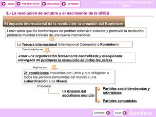 El impacto internacional de la revolución: la creación del Komintern  Lenin sabía que los bolcheviques no podrían sobrevivir aislados y promovió la revolución proletaria mundial a través de una nueva internacional  La  Tercera Internacional  (Internacional Comunista o  Komintern ) ‏ 3.- La revolución de octubre y el nacimiento de la URSS Con el objetivo de - crear una organización férreamente centralizada y disciplinada encargada de  promover la revolución en todos los países Regidas por 21 condiciones  impuestas por Lenin y que obligaban a todos los partidos comunistas del mundo a una  subordinación  a de  Moscú Provocó  La  división del socialismo mundial Partidos socialdemócratas y reformistas Partidos comunistas 