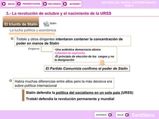 El triunfo de Stalin  3.- La revolución de octubre y el nacimiento de la URSS La lucha política y económica Trotski y otros dirigentes  intentaron contener la concentración de poder en manos de Stalin   Exigieron  Una auténtica democracia obrera Libertad de expresión El principio de elección de los  cargos y no la designación El Partido Comunista confirmo el poder de Stalin Había muchas diferencias entre ellos pero la más decisiva era sobre política internacional Stalin defendía la  política del socialismo en un solo país  (URSS) ‏ Trotski defendía la revolución permanente y mundial Stalin 