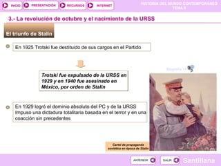 El triunfo de Stalin  3.- La revolución de octubre y el nacimiento de la URSS En 1925 Trotski fue destituido de sus cargos en el Partido Trotski fue expulsado de la URSS en 1929 y en 1940 fue asesinado en México, por orden de Stalin Cartel de propaganda soviética en época de Stalin En 1929 logró el dominio absoluto del PC y de la URSS Impuso una dictadura totalitaria basada en el terror y en una coacción sin precedentes  Biografía 14 mn 