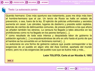 Texto: La autocracia zarista Querido hermano: Creo más oportuno ese tratamiento, pues me dirijo más bien al hombre-hermano que al zar. Un tercio de Rusia se halla en estado de prevención, o sea, fuera de la ley. El ejército de policías uniformados y secretos aumenta sin cesar. Las cárceles, lugares de destierro y presidio están repletos, además de cientos de delincuentes comunes, de presos políticos a los que ahora se añaden también los obreros. La censura ha llegado a tales absurdos en las prohibiciones como no ha llegado en los peores tiempos […]. Y como resultado de toda esta intensa y despiadada labor de gobierno la población agrícola […] va empobreciéndose de año en año hasta el punto de que el hambre se ha convertido en un fenómeno normal […]. La autocracia es una forma de gobierno caduca que puede corresponder a las exigencias de un pueblo en algún sitio del Asia Central, apartada del mundo entero; pero no a las exigencias del pueblo ruso que se ilustra más y más... León TOLSTOI, Carta al zar Nicolás II, 1902 DOC. 2 