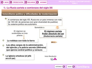 El régimen zarista Poder absoluto del zar (Autocracia zarista) ‏ Inmovilismo político y dificultades de modernización  1.- La Rusia zarista a comienzos del siglo XX A comienzos del siglo XX, Rusia era un país inmenso con más de 140 mill. de personas (con gran diversidad de pueblos) Su sistema político era autoritario Sometido a El régimen se sustentaba en tres pilares La nobleza con toda la tierra Los altos cargos de la administración, del ejército y la policía secreta ( Okhrana ) ‏  que ejercía control político y censura La Iglesia ortodoxa (el jefe era el zar) Inicio Revolución DOC. 2 