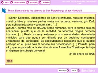 ¡Señor! Nosotros, trabajadores de San Petersburgo, nuestras mujeres, nuestros hijos y nuestros padres viejos sin recursos, venimos, ¡oh Zar!, para solicitarle justicia y comprensión. […] ¡Oh Zar!, somos más de 300.000 seres humanos, pero lo somos solo en apariencia, puesto que en la realidad no tenemos ningún derecho humano. […] Rusia es muy extensa y sus necesidades demasiado múltiples para que pueda ser dirigida por un gobierno compuesto únicamente de burócratas. Es absolutamente necesario que el pueblo participe en él, pues solo él conoce sus necesidades. […] Permite, para ello, que se proceda a la elección de una Asamblea Constituyente bajo el régimen de sufragio universal. 21 de enero de 1905 Texto: Demanda de los obreros de San Petersburgo al zar Nicolás II DOC. 8 