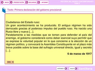 Texto: Primera declaración del gobierno provisional Ciudadanos del Estado ruso: Un gran acontecimiento se ha producido. El antiguo régimen ha sido derrocado gracias al poderoso impulso del pueblo ruso. Ha nacido una Rusia libre y nueva […].  Paralelamente a las medidas que se tomen para defender al país del enemigo, el gobierno considerará como deber esencial suyo permitir que se exprese la voluntad popular en lo que concierne a la elección de un régimen político, y convocará la Asamblea Constituyente en el plazo más breve posible sobre la base del sufragio universal directo, igual y secreto […]. 6 de marzo de 1917 DOC. 10 