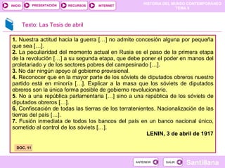 1.  Nuestra actitud hacia la guerra […] no admite concesión alguna por pequeña que sea […]. 2.  La peculiaridad del momento actual en Rusia es el paso de la primera etapa de la revolución […] a su segunda etapa, que debe poner el poder en manos del proletariado y de los sectores pobres del campesinado […]. 3.  No dar ningún apoyo al gobierno provisional. 4.  Reconocer que en la mayor parte de los sóviets de diputados obreros nuestro partido está en minoría […]. Explicar a la masa que los sóviets de diputados obreros son la única forma posible de gobierno revolucionario. 5 . No a una república parlamentaria […] sino a una república de los sóviets de diputados obreros […]. 6.  Confiscación de todas las tierras de los terratenientes. Nacionalización de las tierras del país […]. 7.  Fusión inmediata de todos los bancos del país en un banco nacional único, sometido al control de los sóviets […]. LENIN, 3 de abril de 1917 DOC. 11 Texto: Las Tesis de abril 