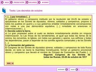 1. […] paz inmediata […] El gobierno obrero y campesino instituido por la revolución del 24-25 de octubre y apoyándose en los Sóviets de diputados, obreros, soldados y campesinos, propone a todos los pueblos en guerra y a sus gobiernos entablar inmediatamente conversaciones con vistas a una paz democrática equitativa. […] inmediata sin anexiones ni indemnizaciones […]. 2. Decreto sobre la tierra. a) La gran propiedad sobre el suelo se declara inmediatamente abolida sin ninguna indemnización. b) Las fincas de los terratenientes, al igual que todas las tierras de la corona, los conventos, la Iglesia, con todos sus ganados y aperos, sus edificios y todas las dependencias, pasan a depender de los comités agrarios comarcales y de los Sóviets […]. 3. La formación del gobierno.  El Congreso de los Sóviets de diputados obreros, soldados y campesinos de toda Rusia decide, en tanto se reúne la Asamblea Constituyente, formar un gobierno provisional obrero y campesino que llevará el nombre de Consejo de Comisarios del Pueblo […].  Segundo Congreso de los Sóviets de todas las Rusias, 25-26 de octubre de 1917 DOC. 14 Texto: Los decretos de octubre 
