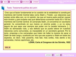 Creo que el factor fundamental en la cuestión de la estabilidad lo constituyen miembros del Comité Central tales como Stalin y Trotski. Las relaciones que existen entre ellos son, en mi opinión, las que en buena parte podrían causar esta división y para evitarla creo que deberíamos aumentar hasta 50 ó 100 los miembros del Comité Central. El camarada Stalin, al convertirse en secretario general, ha concentrado en sus manos un enorme poder, y yo no estoy seguro de que sepa usar siempre ese poder con la cautela necesaria. […] Stalin es demasiado rudo, y ese defecto que se puede tolerar en nuestras relaciones como comunistas, es inaceptable en un secretario general. Por lo tanto, propongo a los camaradas que traten de hallar la manera de sacar a Stalin de este cargo y sustituirlo por otro que sea superior a Stalin en todos los aspectos, es decir, más paciente, más leal, más cortés, más atento a los camaradas, menos caprichoso, etc. LENIN, Carta al Congreso de los Sóviets, 1922 Texto: Testamento político de Lenin DOC. 20 
