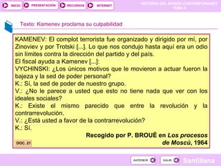 KAMENEV: El complot terrorista fue organizado y dirigido por mí, por Zinoviev y por Trotski [...]. Lo que nos condujo hasta aquí era un odio sin límites contra la dirección del partido y del país.  El fiscal ayuda a Kamenev [...]: VYCHINSKI: ¿Los únicos motivos que le movieron a actuar fueron la bajeza y la sed de poder personal? K.: Sí, la sed de poder de nuestro grupo. V.: ¿No le parece a usted que esto no tiene nada que ver con los ideales sociales? K.: Existe el mismo parecido que entre la revolución y la contrarrevolución. V.: ¿Está usted a favor de la contrarrevolución? K.: Sí. Recogido por P. BROUÉ en  Los procesos de Moscú , 1964 DOC. 21 Texto: Kamenev proclama su culpabilidad 