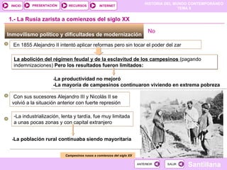La abolición del régimen feudal y de la esclavitud de los campesinos  (pagando indemnizaciones)  Pero los resultados fueron limitados: Inmovilismo político y dificultades de modernización  1.- La Rusia zarista a comienzos del siglo XX En 1855 Alejandro II intentó aplicar reformas pero sin tocar el poder del zar - La productividad no mejoró -La mayoría de campesinos continuaron viviendo en extrema pobreza Campesinos rusos a comienzos del siglo XX Con sus sucesores Alejandro III y Nicolás II se volvió a la situación anterior con fuerte represión La industrialización, lenta y tardía, fue muy limitada a unas pocas zonas y con capital extranjero - La población rural continuaba siendo mayoritaria No  