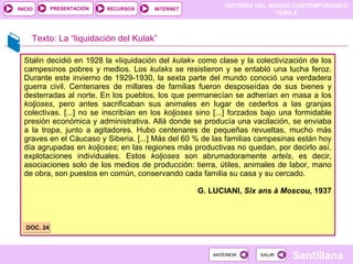 Stalin decidió en 1928 la «liquidación del  kulak » como clase y la colectivización de los campesinos pobres y medios. Los  kulaks  se resistieron y se entabló una lucha feroz. Durante este invierno de 1929-1930, la sexta parte del mundo conoció una verdadera guerra civil. Centenares de millares de familias fueron desposeídas de sus bienes y desterradas al norte. En los pueblos, los que permanecían se adherían en masa a los  koljoses , pero antes sacrificaban sus animales en lugar de cederlos a las granjas colectivas. [...] no se inscribían en los  koljoses  sino [...] forzados bajo una formidable presión económica y administrativa. Allá donde se producía una vacilación, se enviaba a la tropa, junto a agitadores. Hubo centenares de pequeñas revueltas, mucho más graves en el Cáucaso y Siberia. [...] Más del 60 % de las familias campesinas están hoy día agrupadas en  koljoses ; en las regiones más productivas no quedan, por decirlo así, explotaciones individuales. Estos  koljoses  son abrumadoramente  artels , es decir, asociaciones solo de los medios de producción: tierra, útiles, animales de labor, mano de obra, son puestos en común, conservando cada familia su casa y su cercado. G. LUCIANI,  Six ans à Moscou,  1937 DOC. 24 Texto: La “liquidación del Kulak” 