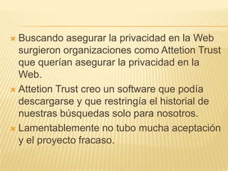  Buscando asegurar la privacidad en la Web
  surgieron organizaciones como Attetion Trust
  que querían asegurar la privacidad en la
  Web.
 Attetion Trust creo un software que podía
  descargarse y que restringía el historial de
  nuestras búsquedas solo para nosotros.
 Lamentablemente no tubo mucha aceptación
  y el proyecto fracaso.
 