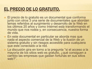 EL PRECIO DE LO GRATUITO.
   El precio de lo gratuito es un documental que conforma
    junto con otros 3 una serie de documentales que abordan
    temas referidos al surgimiento y desarrollo de la Web en
    los últimos 20 años y como Internet está transformando el
    mundo que nos rodea y, en consecuencia, nuestra forma
    de vida.
   En este documental en particular se aborda mas que
    nada el aspecto comercial de la Web y la ilusión de un
    sistema gratuito y sin riesgos accesible para cualquiera
    que este conectado a la red.
   La discusión gira en torno a la pregunta ”si el acceso a la
    mayoría de los sitios web es gratuito, ¿qué consiguen a
    cambio las empresas que gastan fortunas en sus sitios
    web?”.
 