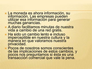  La moneda es ahora información, su
  información. Las empresas pueden
  utilizar esa información para generar
  muchas ganancias.
 A diario facilitamos minutas de nuestra
  vida a cambio de una red gratis.
 Ha sido un cambio lento e incluso
  imperceptible en nuestra cultura y la
  manera en que valoramos nuestra
  privacidad.
 Pocos de nosotros somos conscientes
  de las implicaciones de estos cambios, y
  pocos nos preguntamos si ésta es una
  transacción comercial que vale la pena.
 
