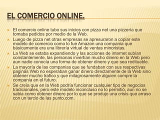 EL COMERCIO ONLINE.
   El comercio online tubo sus inicios con pizza net una pizzería que
    tomaba pedidos por medio de la Web.
   Luego de pizza net otras empresas se apresuraron a copiar este
    modelo de comercio como lo fue Amazon una compania que
    básicamente era una librería virtual de ventas minoristas.
   La Web se estaba expandiendo y las acciones de internet subían
    constantemente, las personas invertían mucho dinero en la Web pero
    aun nadie conocía una forma de obtener dinero y que sea redituable.
   La mayoría de las companias que se fundaban con sus respectivas
    paginas Web no esperaban ganar dinero directamente de la Web sino
    obtener mucho trafico y que milagrosamente alguien compre la
    compania en el futuro.
   Se creía que en la Web podría funcionar cualquier tipo de negocios
    tradicionales, pero este modelo inconcluso no lo permitió, aun no se
    sabia como obtener dinero por lo que se produjo una crisis que arraso
    con un tercio de las punto.com.
 