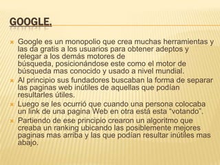 GOOGLE.
   Google es un monopolio que crea muchas herramientas y
    las da gratis a los usuarios para obtener adeptos y
    relegar a los demás motores de
    búsqueda, posicionándose este como el motor de
    búsqueda mas conocido y usado a nivel mundial.
   Al principio sus fundadores buscaban la forma de separar
    las paginas web inútiles de aquellas que podían
    resultarles útiles.
   Luego se les ocurrió que cuando una persona colocaba
    un link de una pagina Web en otra está esta “votando”.
   Partiendo de ese principio crearon un algoritmo que
    creaba un ranking ubicando las posiblemente mejores
    paginas mas arriba y las que podían resultar inútiles mas
    abajo.
 