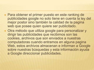    Para obtener el primer puesto en este ranking de
    publicidades google no solo tiene en cuenta la ley del
    mejor postor sino también la calidad de la pagina
    web que posee quien quiere ser publicitado.
   Otra método que utiliza google para personalizar y
    dirigir las publicidades que recibimos son las
    cookies, archivos que son enviados a nuestras
    computadoras cuando entramos en alguna pagina
    Web, estos archivos almacenan e informan a Google
    sobre nuestras búsquedas y esta información ayuda
    a Google direccionar publicidades.
 