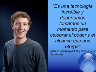 “Es una tecnología
increíble y
deberíamos
tomarnos un
momento para
celebrar el poder y el
alcance que nos
otorga”
Mark Zuckerberg (CEO y Co-fundador
Facebook)
 