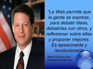 “La Web permite que
la gente se exprese,
para debatir ideas,
debatirlas con otros, y
reflexionar sobre ellas
y proponer mejores.
Es apasionante y
revolucionaria
Albert Al Gore (Vice-
President Former Us)
 