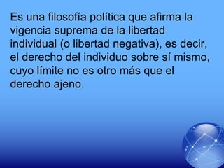 Es una filosofía política que afirma la
vigencia suprema de la libertad
individual (o libertad negativa), es decir,
el derecho del individuo sobre sí mismo,
cuyo límite no es otro más que el
derecho ajeno.
 