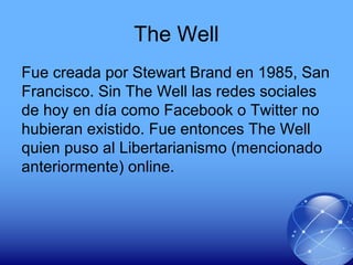 The Well
Fue creada por Stewart Brand en 1985, San
Francisco. Sin The Well las redes sociales
de hoy en día como Facebook o Twitter no
hubieran existido. Fue entonces The Well
quien puso al Libertarianismo (mencionado
anteriormente) online.
 