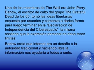 Uno de los miembros de The Well era John Perry
Barlow, el escritor de culto del grupo The Grateful
Dead de los 60, tomó las ideas libertarias
expuesta por usuarios y comenzo a darles forma
para luego terminar en la “Declaración de
Independencia del Ciberespacio”, la misma
sostiene que la expresión personal no debe tener
limites.
Barlow creía que internet era un desafío a la
autoridad tradicional y haciendo libre la
información nos ayudaría a todos a serlo.
 
