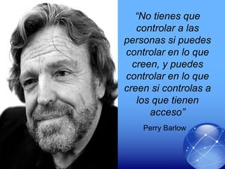 “No tienes que
controlar a las
personas si puedes
controlar en lo que
creen, y puedes
controlar en lo que
creen si controlas a
los que tienen
acceso”
Perry Barlow
 